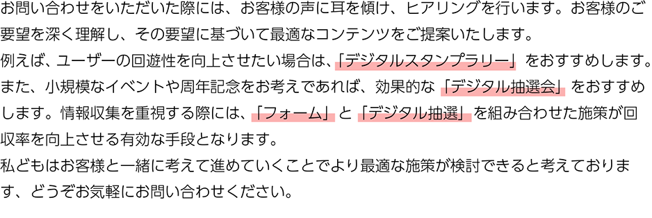 お問い合わせをいただいた際には、お客様の声に耳を傾け、ヒアリングを行います。お客様のご要望を深く理解し、その要望に基づいて最適なコンテンツをご提案いたします。 例えば、ユーザーの回遊性を向上させたい場合は、「デジタルスタンプラリー」をおすすめします。また、小規模なイベントや周年記念をお 