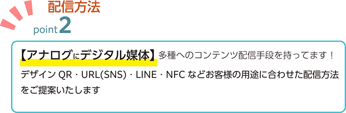 【アナログにデジタル媒体】 多種へのコンテンツ配信手段を持ってます！デザインQR・URL(SNS)・LINE・NFC などお客様の用途に合わせた配信方法 をご提案いたします 